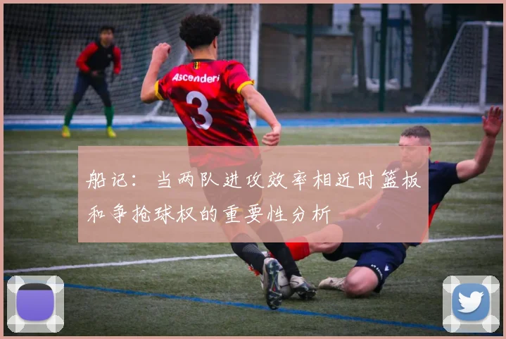 船记：当两队进攻效率相近时篮板和争抢球权的重要性分析