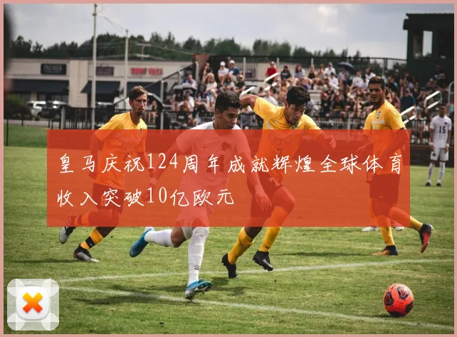 皇马庆祝124周年成就辉煌全球体育收入突破10亿欧元