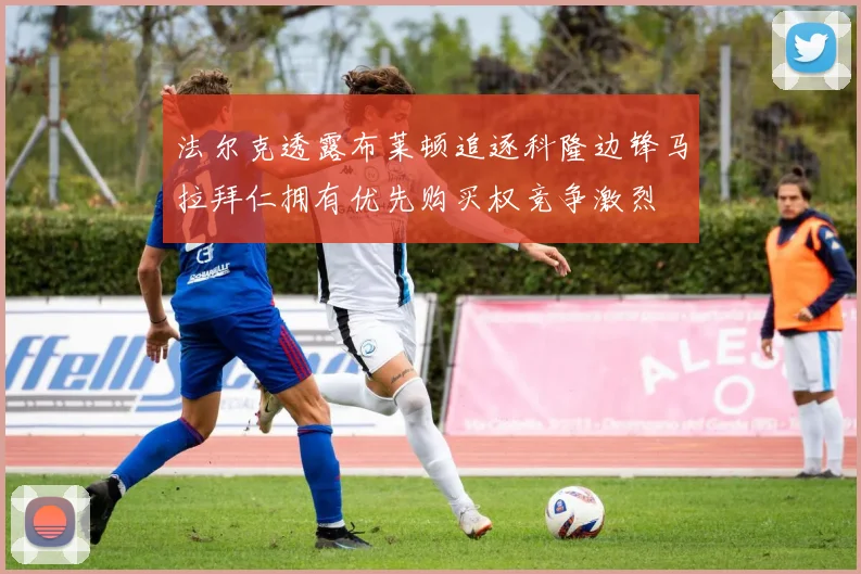 法尔克透露布莱顿追逐科隆边锋马拉拜仁拥有优先购买权竞争激烈
