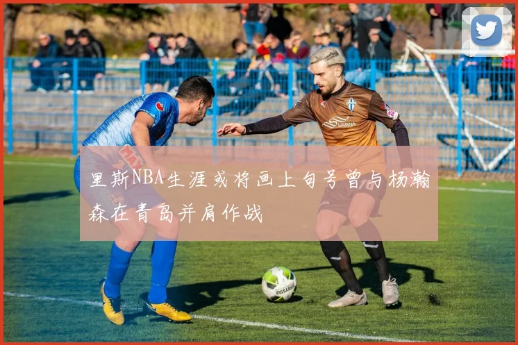 里斯NBA生涯或将画上句号曾与杨瀚森在青岛并肩作战