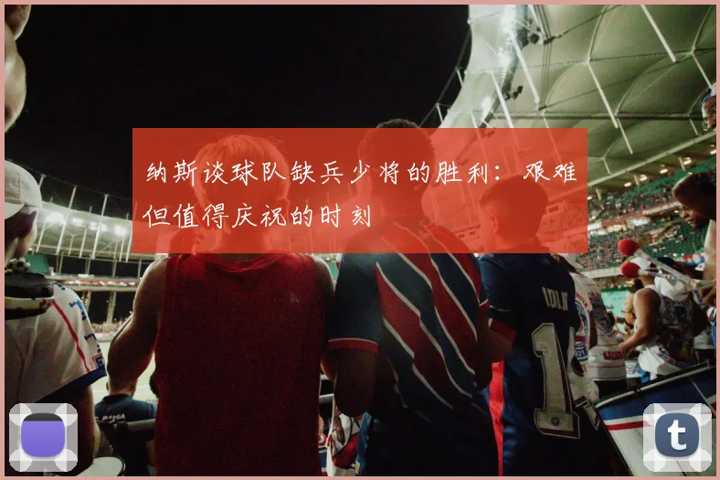纳斯谈球队缺兵少将的胜利：艰难但值得庆祝的时刻