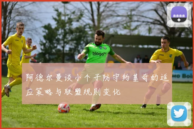 阿德尔曼谈小个子防守约基奇的适应策略与联盟规则变化