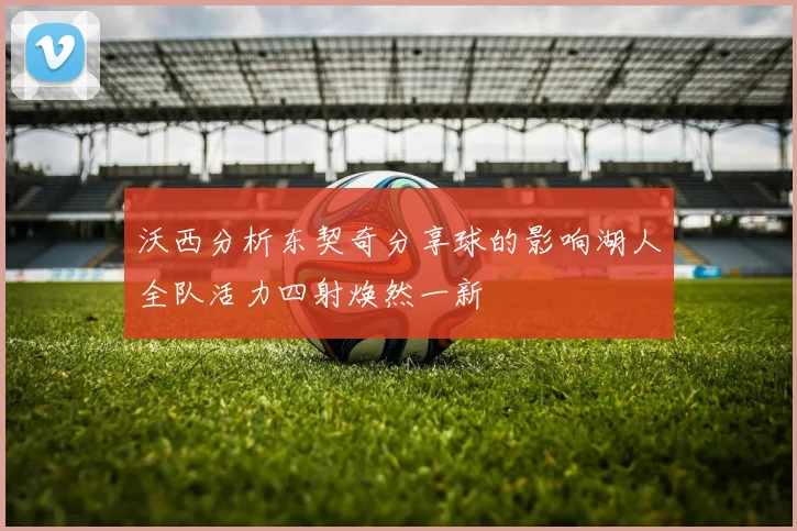 沃西分析东契奇分享球的影响湖人全队活力四射焕然一新