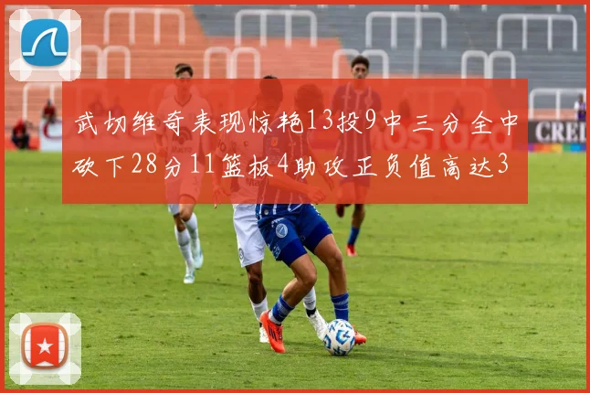 武切维奇表现惊艳13投9中三分全中砍下28分11篮板4助攻正负值高达35
