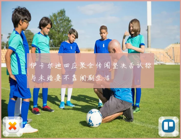 伊卡尔迪回应聚会传闻坚决否认称与未婚妻不靠闹剧生活