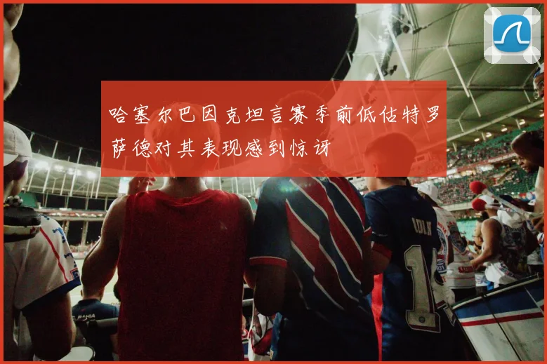哈塞尔巴因克坦言赛季前低估特罗萨德对其表现感到惊讶