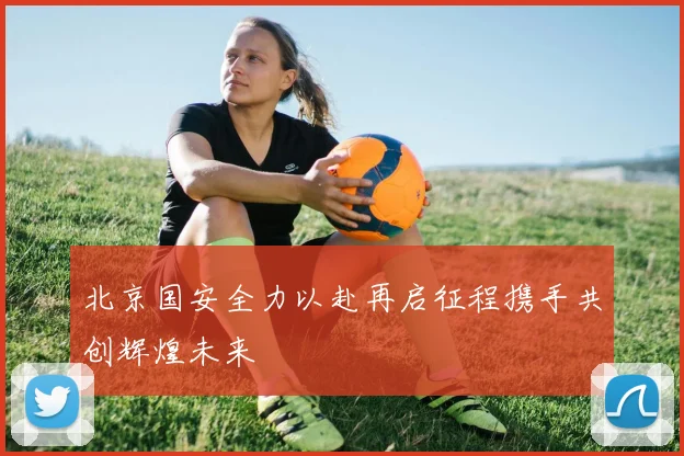北京国安全力以赴再启征程携手共创辉煌未来