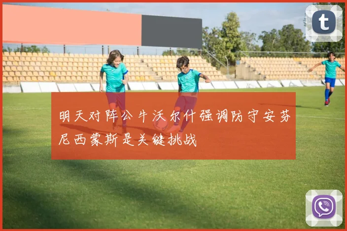 明天对阵公牛沃尔什强调防守安芬尼西蒙斯是关键挑战