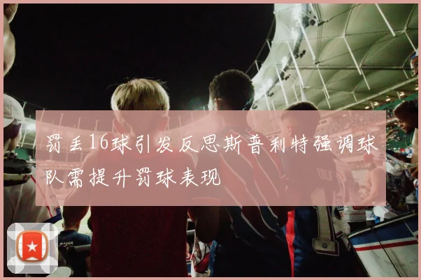 罚丢16球引发反思斯普利特强调球队需提升罚球表现