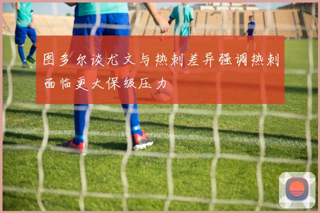图多尔谈尤文与热刺差异强调热刺面临更大保级压力