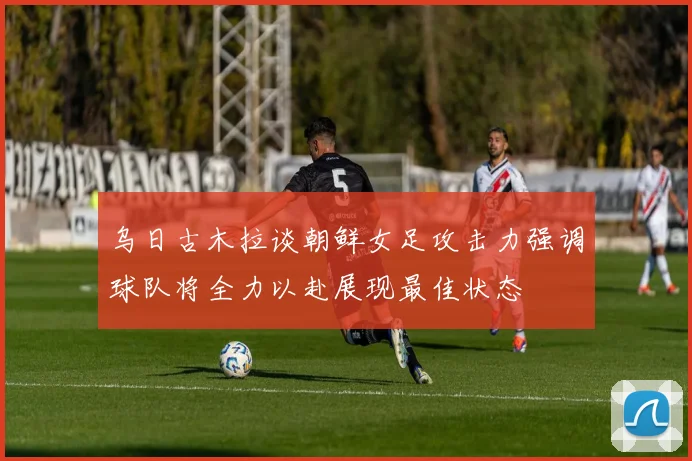 乌日古木拉谈朝鲜女足攻击力强调球队将全力以赴展现最佳状态