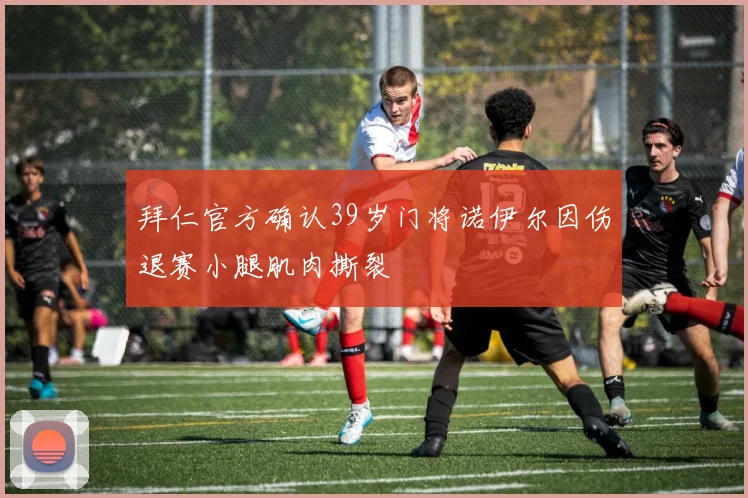 拜仁官方确认39岁门将诺伊尔因伤退赛小腿肌肉撕裂