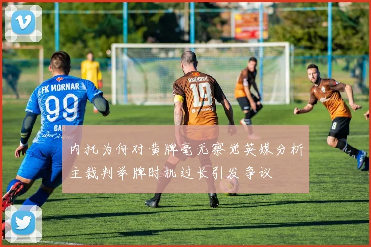 内托为何对黄牌毫无察觉英媒分析主裁判举牌时机过长引发争议