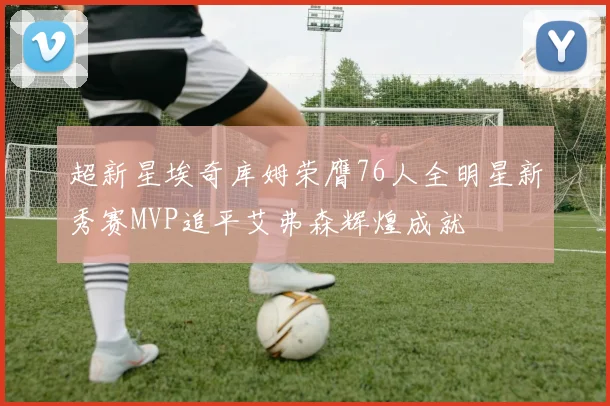 超新星埃奇库姆荣膺76人全明星新秀赛MVP追平艾弗森辉煌成就