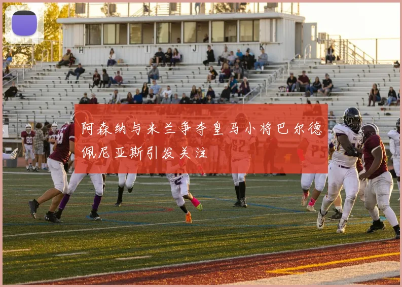阿森纳与米兰争夺皇马小将巴尔德佩尼亚斯引发关注