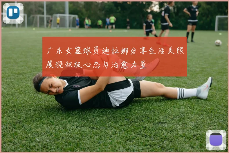 广东女篮球员迪拉娜分享生活美照展现积极心态与治愈力量