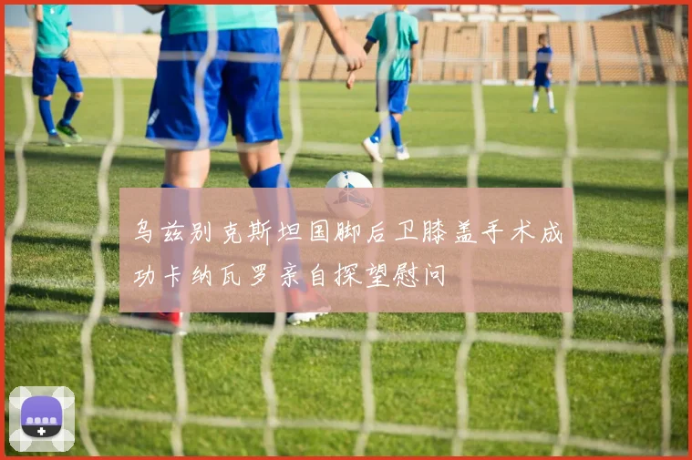 乌兹别克斯坦国脚后卫膝盖手术成功卡纳瓦罗亲自探望慰问
